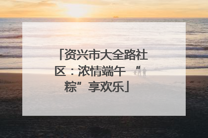 资兴市大全路社区：浓情端午 “粽”享欢乐