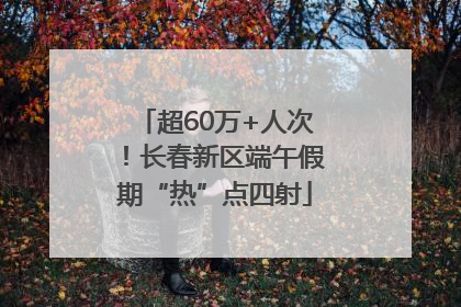 超60万+人次！长春新区端午假期“热”点四射
