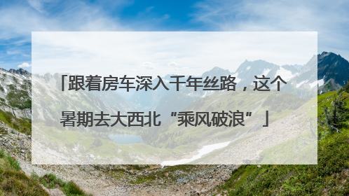 跟着房车深入千年丝路，这个暑期去大西北“乘风破浪”