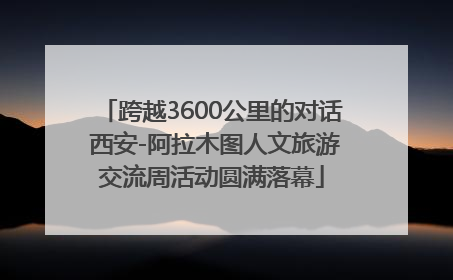 跨越3600公里的对话 西安-阿拉木图人文旅游交流周活动圆满落幕