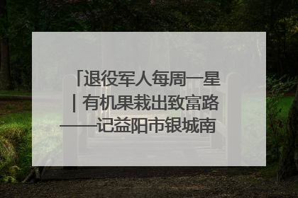 退役军人每周一星｜有机果栽出致富路——记益阳市银城南湖蔬果农民专业合作社总经理晏桂明