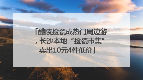 醴陵捡瓷成热门周边游，长沙本地“捡瓷市集”卖出10元4件低价