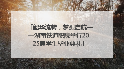 韶华流转，梦想启航——湖南铁道职院举行2025届学生毕业典礼