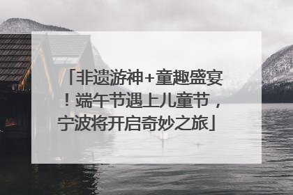 非遗游神+童趣盛宴！端午节遇上儿童节，宁波将开启奇妙之旅