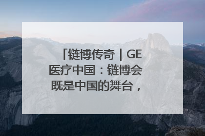 链博传奇｜GE医疗中国：链博会既是中国的舞台，也是世界的橱窗