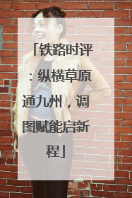 铁路时评：纵横草原通九州，调图赋能启新程