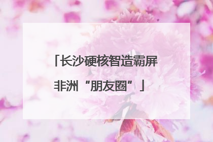 长沙硬核智造霸屏非洲“朋友圈”