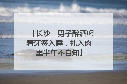 长沙一男子醉酒叼着牙签入睡，扎入肉里半年不自知