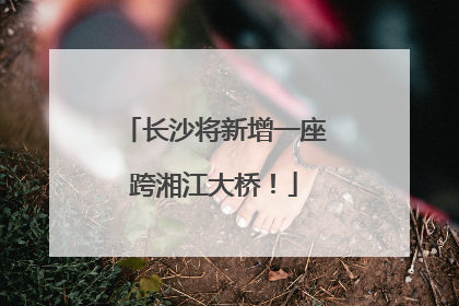 长沙将新增一座跨湘江大桥！
