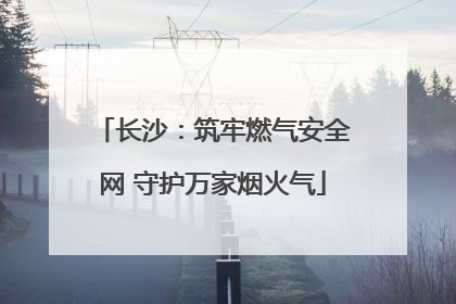 长沙：筑牢燃气安全网 守护万家烟火气