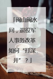 闽山闽水间，退役军人事务改革如何“打深井”？
