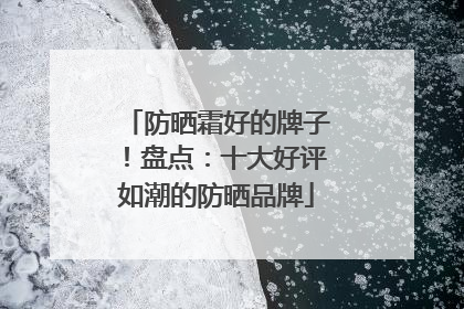 防晒霜好的牌子！盘点：十大好评如潮的防晒品牌