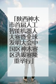 陕西神木市首届人工智能机器人大赛暨全球发明大会中国区神木赛区选拔赛隆重举行
