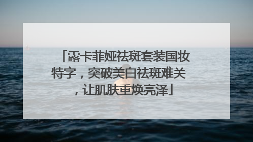 露卡菲娅祛斑套装国妆特字，突破美白祛斑难关，让肌肤重焕亮泽