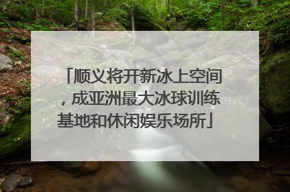 顺义将开新冰上空间，成亚洲最大冰球训练基地和休闲娱乐场所