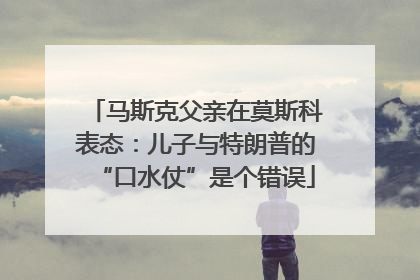 马斯克父亲在莫斯科表态：儿子与特朗普的“口水仗”是个错误