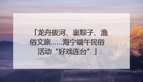 龙舟拔河、裹粽子、渔俗文旅……海宁端午民俗活动“好戏连台”