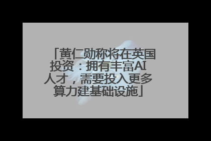 黄仁勋称将在英国投资：拥有丰富AI人才，需要投入更多算力建基础设施