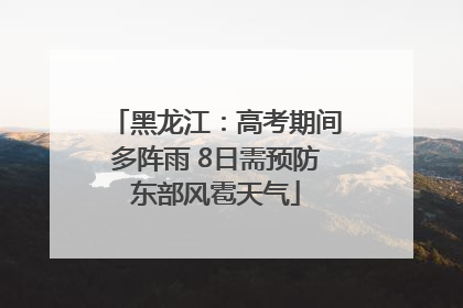 黑龙江：高考期间多阵雨 8日需预防东部风雹天气