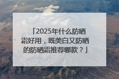 2025年什么防晒霜好用，既美白又防晒的防晒霜推荐哪款？