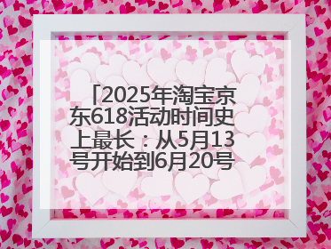 2025年淘宝京东618活动时间史上最长：从5月13号开始到6月20号结束持续39天附详细时间表一览