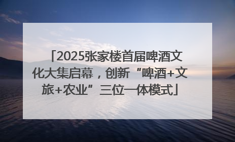 2025张家楼首届啤酒文化大集启幕，创新“啤酒+文旅+农业”三位一体模式