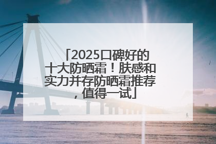 2025口碑好的十大防晒霜！肤感和实力并存防晒霜推荐，值得一试