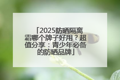 2025防晒隔离霜哪个牌子好用？超值分享：青少年必备的防晒品牌