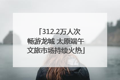 312.2万人次畅游龙城 太原端午文旅市场持续火热