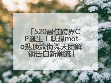 520最佳跨界CP诞生！联想moto携顶流街舞天团解锁告白新潮流